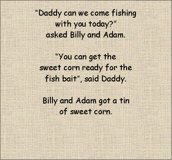 Text Box: “Daddy can we come fishing with you today?” asked Billy and Adam. “You can get the sweet corn ready for the fish bait”, said Daddy.Billy and Adam got a tin of sweet corn.