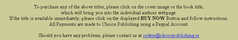 Text Box: To purchase any of the above titles, please click on the cover image or the book title, which will bring you into the individual authors webpage.  If the title is available immediately, please click on the displayed BUY NOW Button and follow instructions.  All Payments are made to Choice Publishing using a Paypal Account.Should you have any problems, please contact us at orders@choicepublishing.ie
