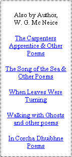 Text Box: Also by Author,W. G. Mc NeiceThe Carpenters Apprentice & Other PoemsThe Song of the Sea & Other PoemsWhen Leaves Were TurningWalking with Ghosts and other poemsIn Corcha Dhuibhne Poems