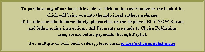 Text Box: To purchase any of our book titles, please click on the cover image or the book title, which will bring you into the individual authors webpage.  If the title is available immediately, please click on the displayed BUY NOW Button and follow online instructions.  All Payments are made to Choice Publishing using a PayPal Account.For multiple or bulk book orders, please email orders@choicepublishing.ie