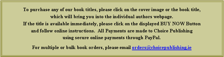 Text Box: To purchase any of our book titles, please click on the cover image or the book title, which will bring you into the individual authors webpage.  If the title is available immediately, please click on the displayed BUY NOW Button and follow online instructions.  All Payments are made to Choice Publishing using secure online payments through PayPal.For multiple or bulk book orders, please email orders@choicepublishing.ie