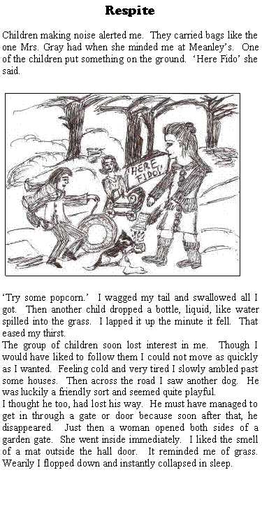 Text Box: RespiteChildren making noise alerted me.  They carried bags like the one Mrs. Gray had when she minded me at Meanleys.  One of the children put something on the ground.  Here Fido she said.  ￼Try some popcorn.  I wagged my tail and swallowed all I got.  Then another child dropped a bottle, liquid, like water spilled into the grass.  I lapped it up the minute it fell.  That eased my thirst.The group of children soon lost interest in me.  Though I would have liked to follow them I could not move as quickly as I wanted.  Feeling cold and very tired I slowly ambled past some houses.  Then across the road I saw another dog.  He was luckily a friendly sort and seemed quite playful.I thought he too, had lost his way.  He must have managed to get in through a gate or door because soon after that, he disappeared.  Just then a woman opened both sides of a garden gate.  She went inside immediately.  I liked the smell of a mat outside the hall door.  It reminded me of grass.  Wearily I flopped down and instantly collapsed in sleep.