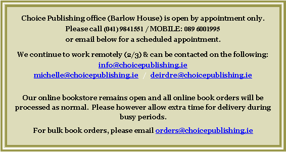 Text Box: Choice Publishing office (Barlow House) is open by appointment only.Please call (041) 9841551 / MOBILE: 089 6001995 or email below for a scheduled appointment.  We continue to work remotely (2/3) & can be contacted on the following:  info@choicepublishing.ie    michelle@choicepublishing.ie   /   deirdre@choicepublishing.ieOur online bookstore remains open and all online book orders will be processed as normal.  Please however allow extra time for delivery during busy periods.For bulk book orders, please email orders@choicepublishing.ie 