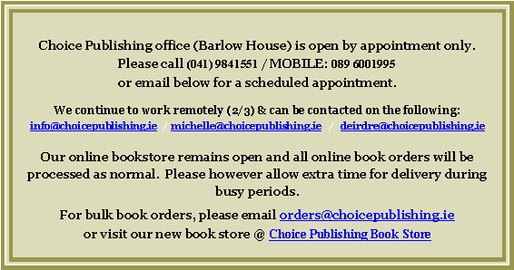Text Box: Choice Publishing office (Barlow House) is open by appointment only.Please call (041) 9841551 / MOBILE: 089 6001995 or email below for a scheduled appointment.  We continue to work remotely (2/3) & can be contacted on the following:  info@choicepublishing.ie  /  michelle@choicepublishing.ie   /   deirdre@choicepublishing.ieOur online bookstore remains open and all online book orders will be processed as normal.  Please however allow extra time for delivery during busy periods.For bulk book orders, please email orders@choicepublishing.ie  or visit our new book store @ Choice Publishing Book Store
