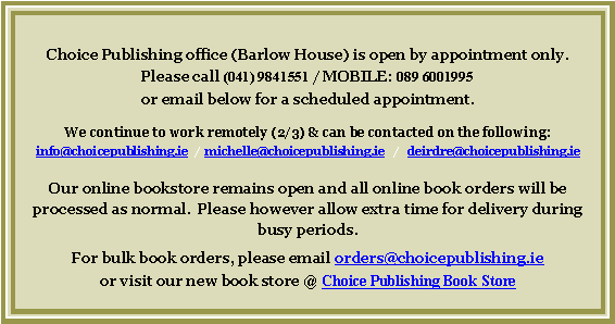 Text Box: Choice Publishing office (Barlow House) is open by appointment only.Please call (041) 9841551 / MOBILE: 089 6001995 or email below for a scheduled appointment.  We continue to work remotely (2/3) & can be contacted on the following:  info@choicepublishing.ie    michelle@choicepublishing.ie   /   deirdre@choicepublishing.ieOur online bookstore remains open and all online book orders will be processed as normal.  Please however allow extra time for delivery during busy periods.For bulk book orders, please email orders@choicepublishing.ie 