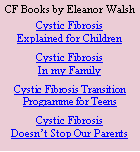 Text Box: CF Books by Eleanor WalshCystic FibrosisExplained for ChildrenCystic Fibrosis In my FamilyCystic Fibrosis Transition Programme for TeensCystic FibrosisDoesn’t Stop Our Parents