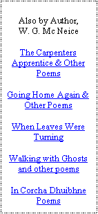 Text Box: Also by Author,W. G. Mc NeiceThe Carpenters Apprentice & Other PoemsGoing Home Again & Other PoemsWhen Leaves Were TurningWalking with Ghosts and other poemsIn Corcha Dhuibhne Poems