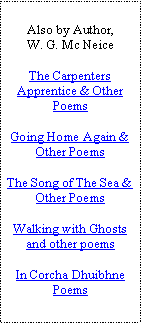 Text Box: Also by Author,W. G. Mc NeiceThe Carpenters Apprentice & Other PoemsGoing Home Again & Other PoemsThe Song of The Sea & Other PoemsWalking with Ghosts and other poemsIn Corcha Dhuibhne Poems