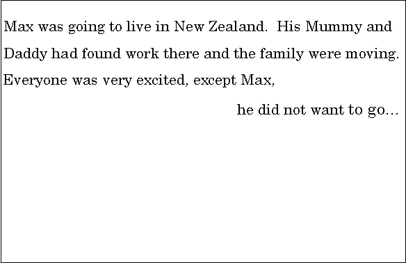 Text Box: Max was going to live in New Zealand.  His Mummy and               Daddy had found work there and the family were moving.      Everyone was very excited, except Max, 							he did not want to go