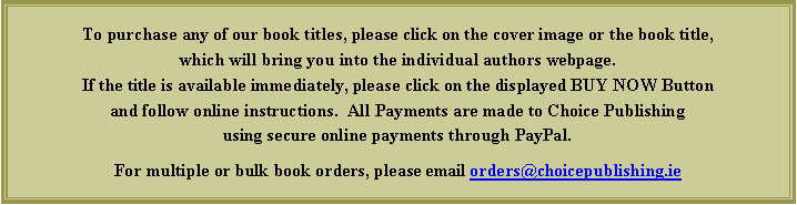 Text Box: To purchase any of our book titles, please click on the cover image or the book title, which will bring you into the individual authors webpage.  If the title is available immediately, please click on the displayed BUY NOW Button and follow online instructions.  All Payments are made to Choice Publishing using secure online payments through PayPal.For multiple or bulk book orders, please email orders@choicepublishing.ie