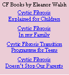 Text Box: CF Books by Eleanor WalshCystic FibrosisExplained for ChildrenCystic Fibrosis In my FamilyCystic Fibrosis Transition Programme for TeensCystic FibrosisDoesnt Stop Our Parents