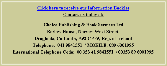 Text Box: Click here to receive our Information BookletContact us today at:Choice Publishing & Book Services LtdBarlow House, Narrow West Street,Drogheda, Co Louth, A92 CPF9, Rep. of IrelandTelephone:  041 9841551  / MOBILE: 089 6001995International Telephone Code:  00 353 41 9841551  / 00353 89 6001995